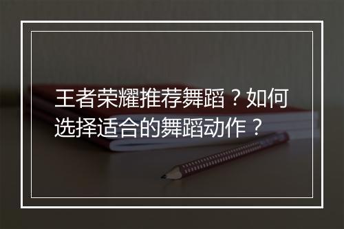 王者荣耀推荐舞蹈?如何选择适合的舞蹈动作?