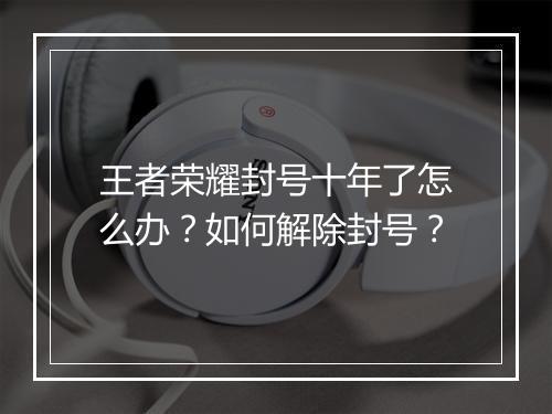 王者荣耀封号十年了怎么办?如何解除封号?