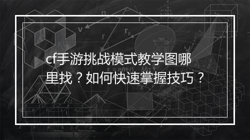 cf手游挑战模式教学图哪里找?如何快速掌握技巧?