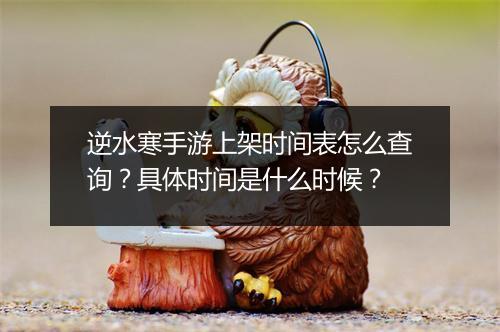 逆水寒手游上架时间表怎么查询?具体时间是什么时候?