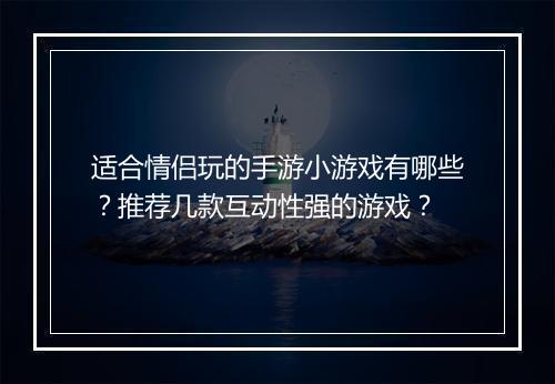 适合情侣玩的手游小游戏有哪些?推荐几款互动性强的游戏?
