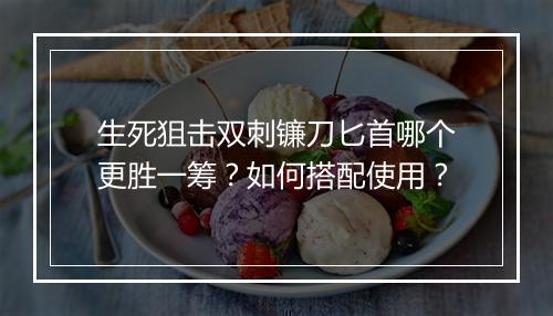 生死狙击双刺镰刀匕首哪个更胜一筹?如何搭配使用?