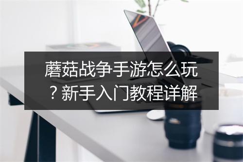 蘑菇战争手游怎么玩?新手入门教程详解