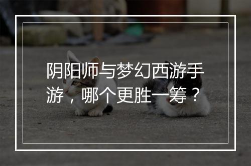 阴阳师与梦幻西游手游,哪个更胜一筹?