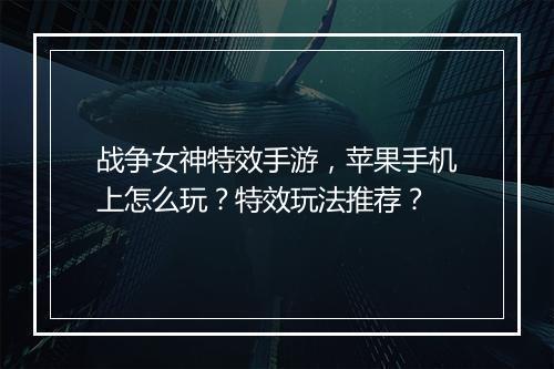 战争女神特效手游,苹果手机上怎么玩?特效玩法推荐?