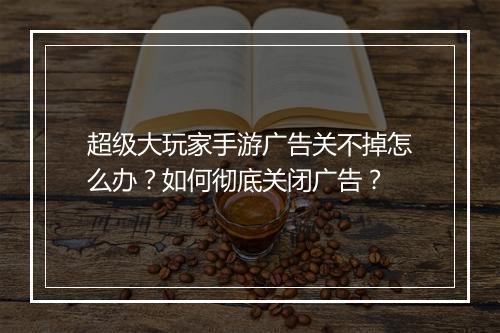 超级大玩家手游广告关不掉怎么办?如何彻底关闭广告?