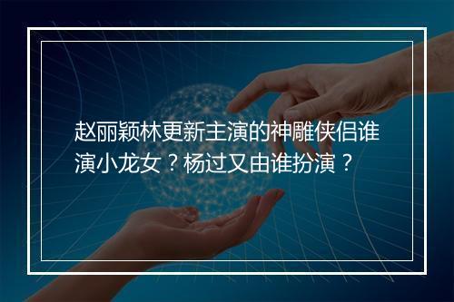 赵丽颖林更新主演的神雕侠侣谁演小龙女？杨过又由谁扮演？