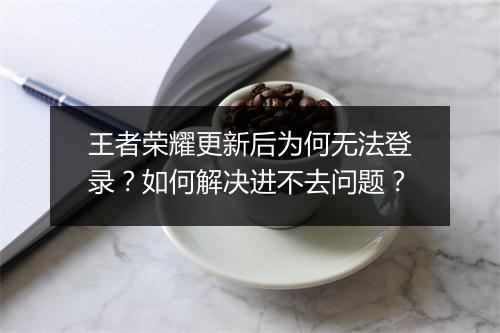 王者荣耀更新后为何无法登录?如何解决进不去问题?