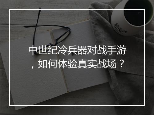 中世纪冷兵器对战手游，如何体验真实战场？