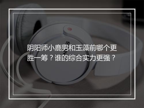 阴阳师小鹿男和玉藻前哪个更胜一筹?谁的综合实力更强?