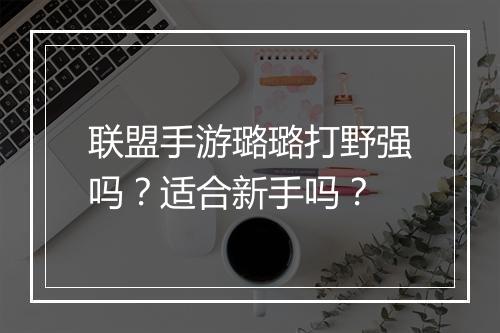 联盟手游璐璐打野强吗?适合新手吗?