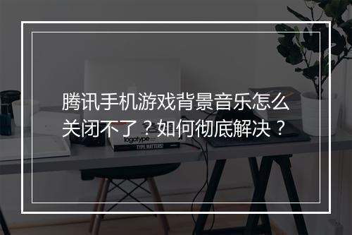 腾讯手机游戏背景音乐怎么关闭不了？如何彻底解决？