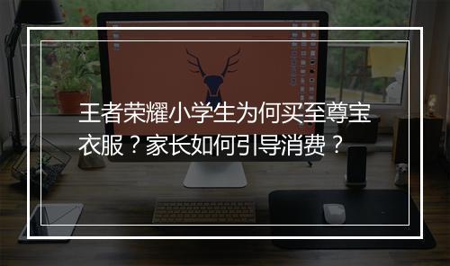 王者荣耀小学生为何买至尊宝衣服?家长如何引导消费?