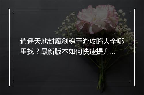 逍遥天地封魔剑魂手游攻略大全哪里找?最新版本如何快速提升?