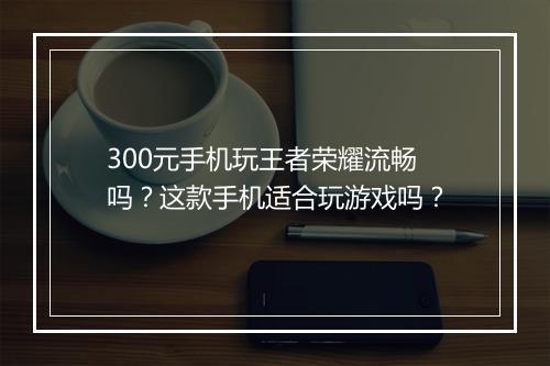 300元手机玩王者荣耀流畅吗?这款手机适合玩游戏吗?