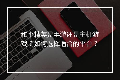 和平精英是手游还是主机游戏?如何选择适合的平台?