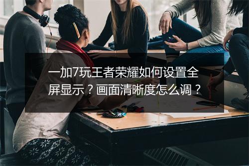 一加7玩王者荣耀如何设置全屏显示?画面清晰度怎么调?