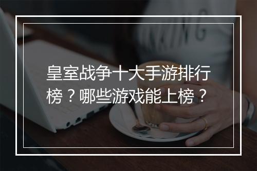 皇室战争十大手游排行榜?哪些游戏能上榜?