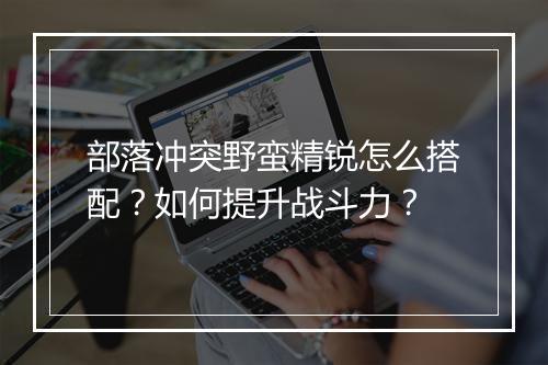 部落冲突野蛮精锐怎么搭配？如何提升战斗力？