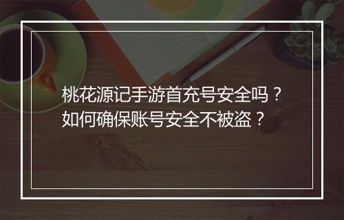 桃花源记手游首充号安全吗?如何确保账号安全不被盗?