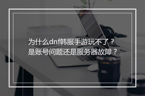 为什么dnf韩服手游玩不了？是账号问题还是服务器故障？