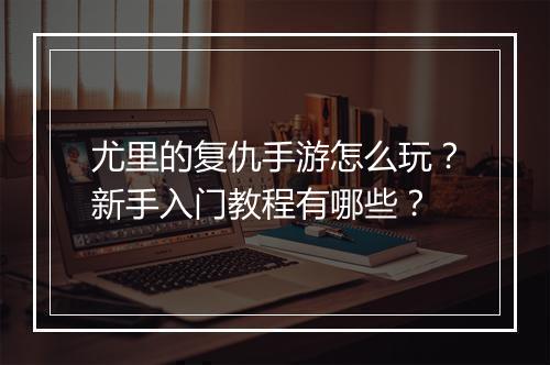 尤里的复仇手游怎么玩?新手入门教程有哪些?