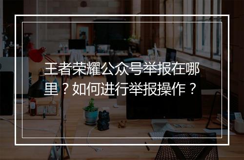 王者荣耀公众号举报在哪里？如何进行举报操作？