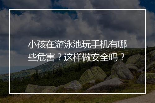 小孩在游泳池玩手机有哪些危害?这样做安全吗?