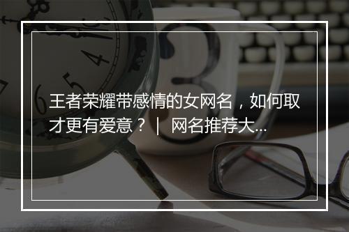 王者荣耀带感情的女网名,如何取才更有爱意?| 网名推荐大全