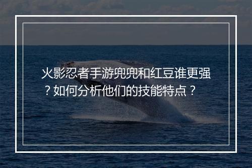 火影忍者手游兜兜和红豆谁更强?如何分析他们的技能特点?