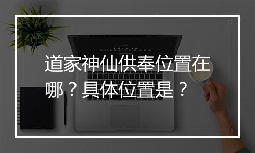 道家神仙供奉位置在哪?具体位置是?