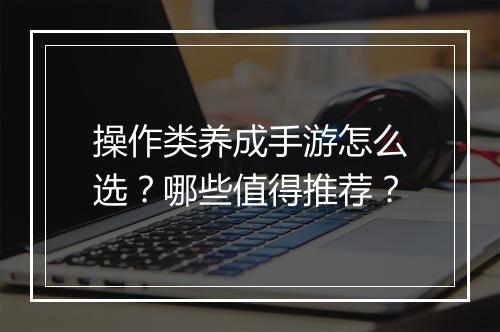 操作类养成手游怎么选?哪些值得推荐?