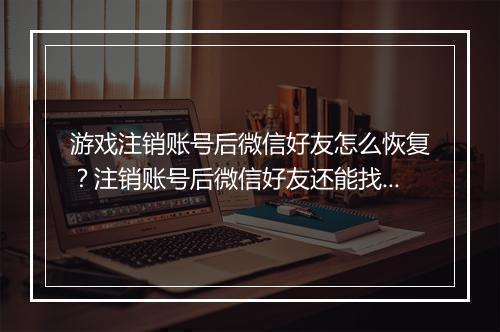 游戏注销账号后微信好友怎么恢复?注销账号后微信好友还能找回吗?