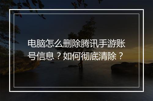 电脑怎么删除腾讯手游账号信息?如何彻底清除?