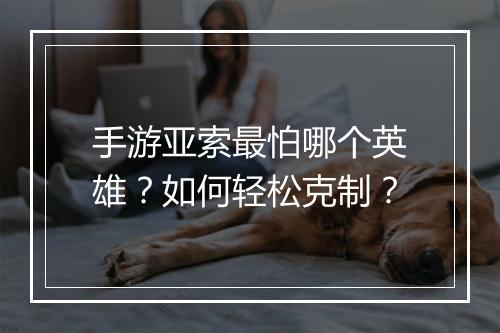 手游亚索最怕哪个英雄？如何轻松克制？