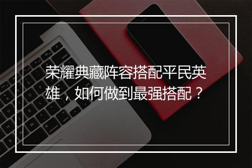荣耀典藏阵容搭配平民英雄,如何做到最强搭配?