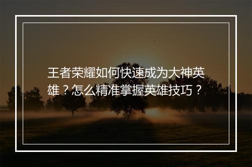 王者荣耀如何快速成为大神英雄?怎么精准掌握英雄技巧?