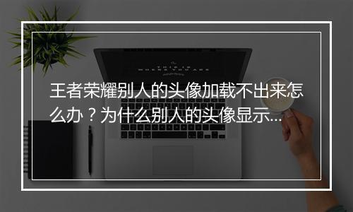 王者荣耀别人的头像加载不出来怎么办?为什么别人的头像显示不出来?