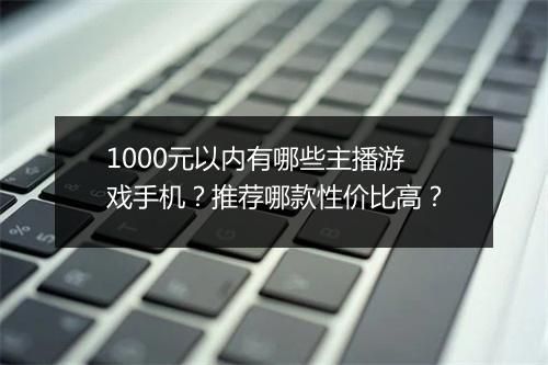 1000元以内有哪些主播游戏手机?推荐哪款性价比高?