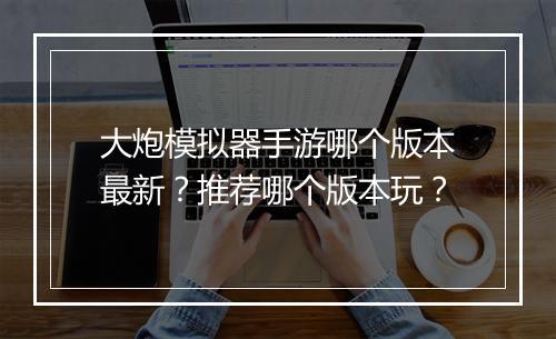 大炮模拟器手游哪个版本最新？推荐哪个版本玩？