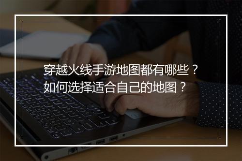 穿越火线手游地图都有哪些?如何选择适合自己的地图?