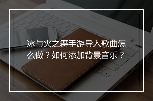 冰与火之舞手游导入歌曲怎么做?如何添加背景音乐?