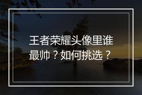 王者荣耀头像里谁最帅?如何挑选?