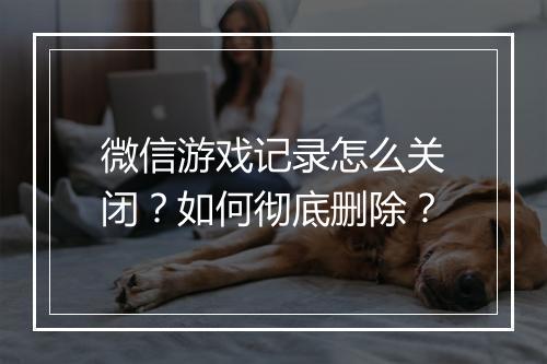微信游戏记录怎么关闭?如何彻底删除?