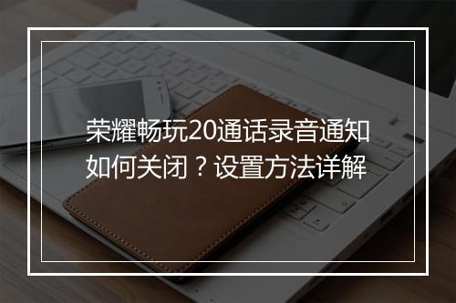 荣耀畅玩20通话录音通知如何关闭？设置方法详解