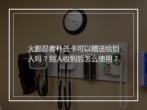 火影忍者补签卡可以赠送给别人吗?别人收到后怎么使用?