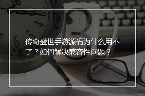 传奇盛世手游源码为什么用不了?如何解决兼容性问题?