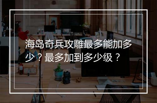 海岛奇兵攻雕最多能加多少?最多加到多少级?