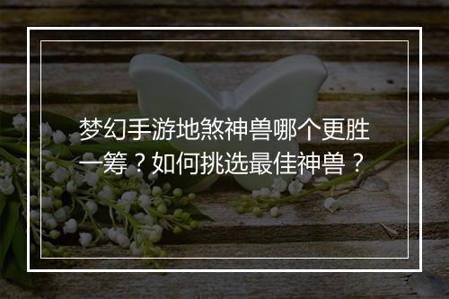梦幻手游地煞神兽哪个更胜一筹?如何挑选最佳神兽?