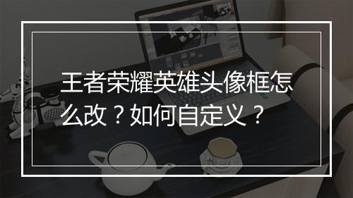 王者荣耀英雄头像框怎么改？如何自定义？